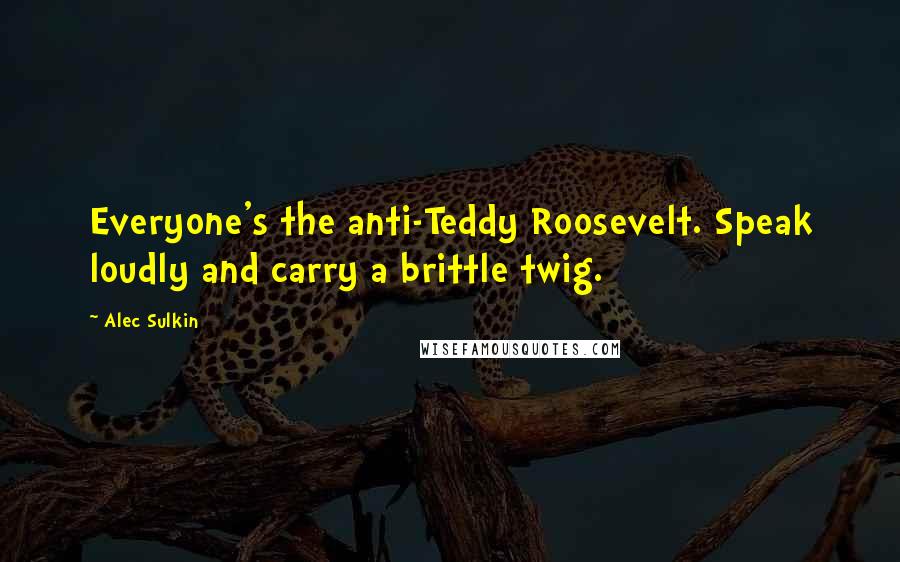 Alec Sulkin Quotes: Everyone's the anti-Teddy Roosevelt. Speak loudly and carry a brittle twig.