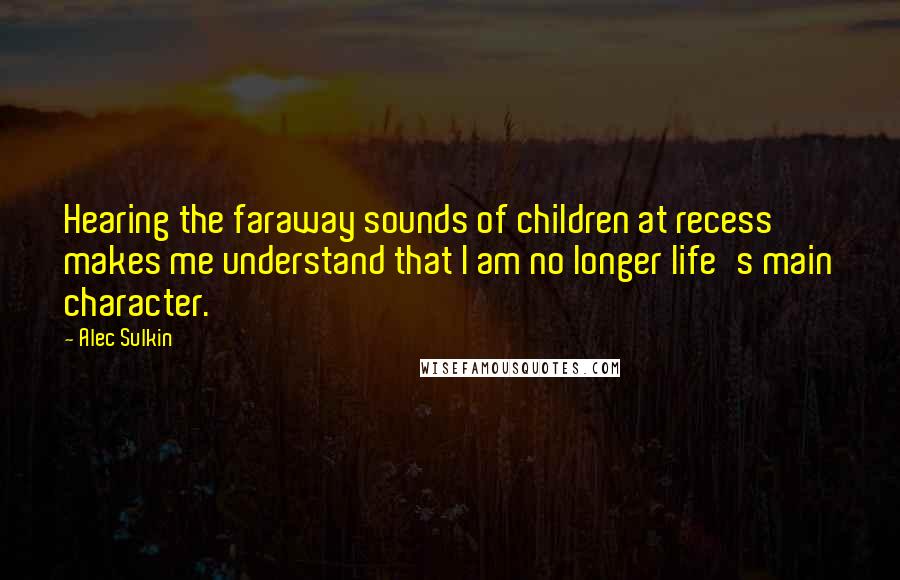 Alec Sulkin Quotes: Hearing the faraway sounds of children at recess makes me understand that I am no longer life's main character.