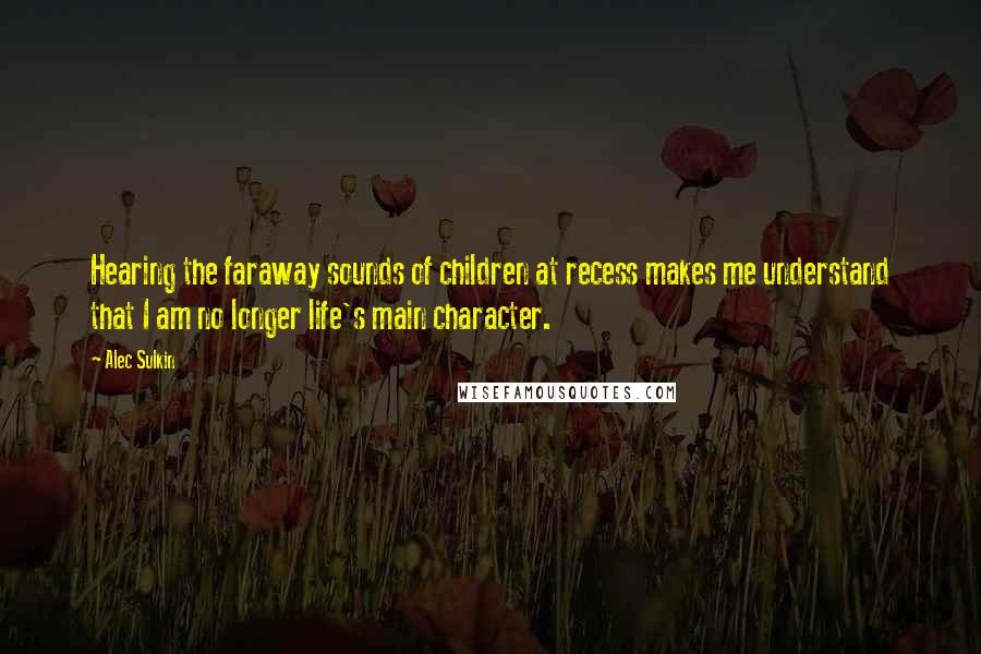 Alec Sulkin Quotes: Hearing the faraway sounds of children at recess makes me understand that I am no longer life's main character.