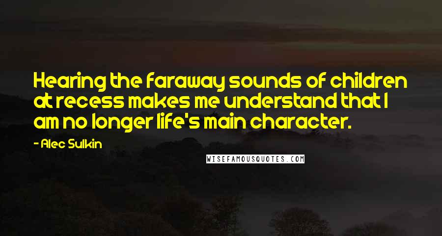 Alec Sulkin Quotes: Hearing the faraway sounds of children at recess makes me understand that I am no longer life's main character.