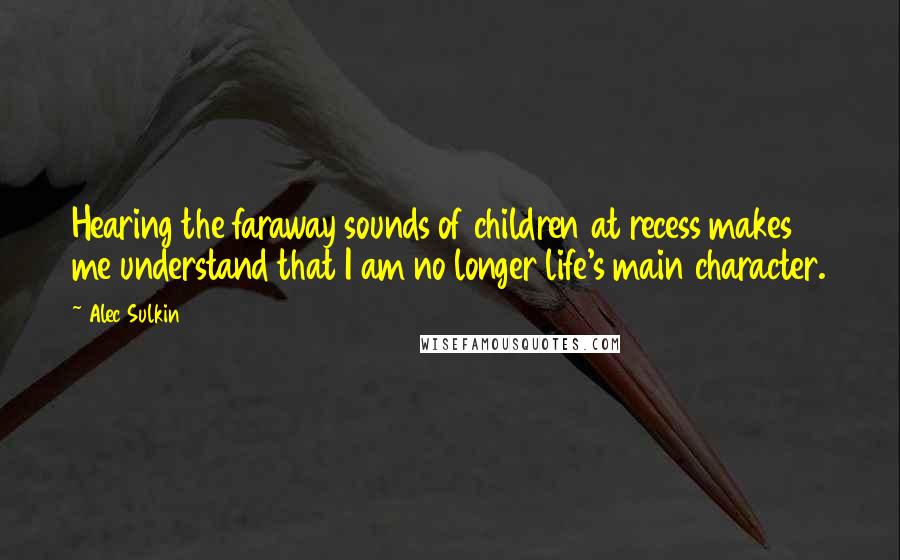 Alec Sulkin Quotes: Hearing the faraway sounds of children at recess makes me understand that I am no longer life's main character.