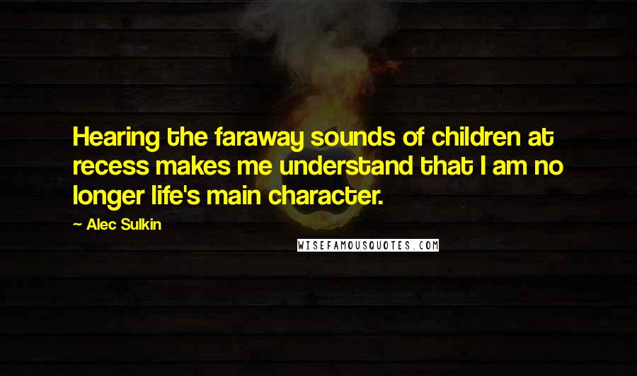 Alec Sulkin Quotes: Hearing the faraway sounds of children at recess makes me understand that I am no longer life's main character.