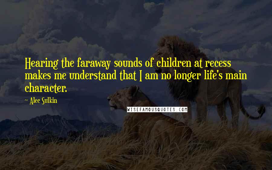 Alec Sulkin Quotes: Hearing the faraway sounds of children at recess makes me understand that I am no longer life's main character.