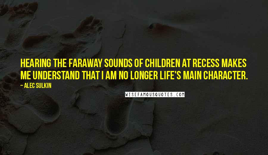 Alec Sulkin Quotes: Hearing the faraway sounds of children at recess makes me understand that I am no longer life's main character.