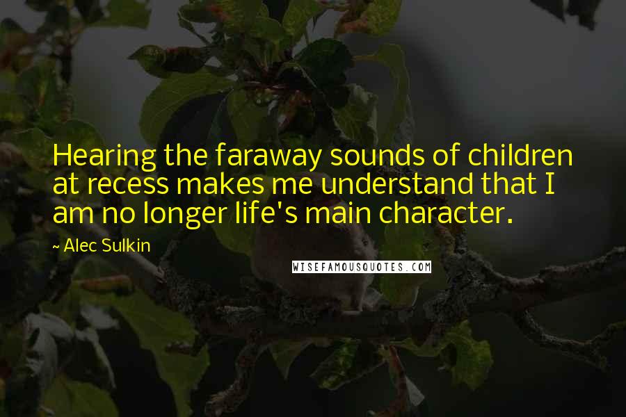 Alec Sulkin Quotes: Hearing the faraway sounds of children at recess makes me understand that I am no longer life's main character.