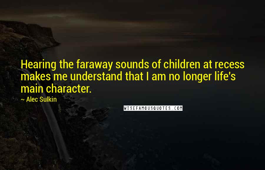 Alec Sulkin Quotes: Hearing the faraway sounds of children at recess makes me understand that I am no longer life's main character.