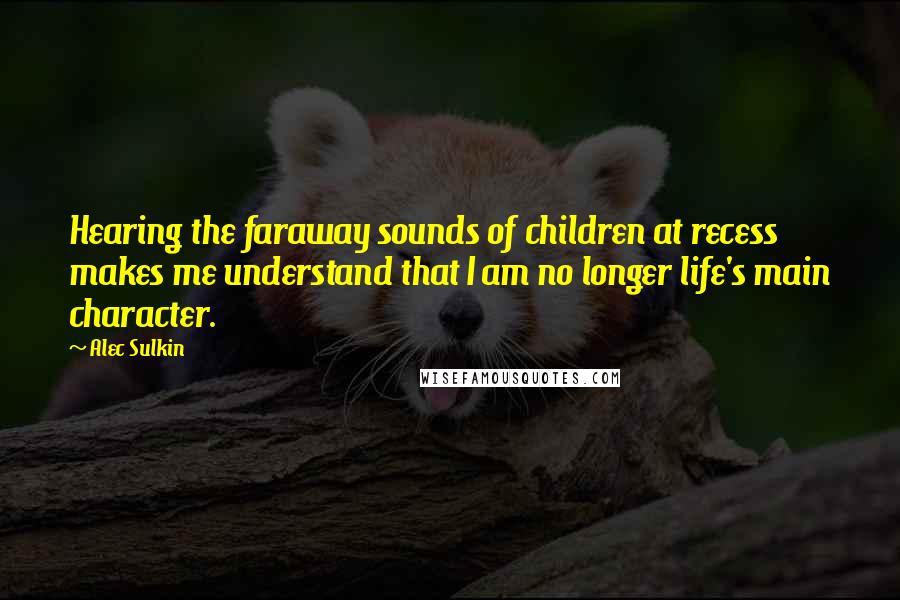 Alec Sulkin Quotes: Hearing the faraway sounds of children at recess makes me understand that I am no longer life's main character.