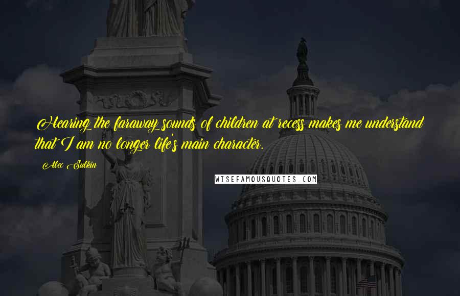 Alec Sulkin Quotes: Hearing the faraway sounds of children at recess makes me understand that I am no longer life's main character.