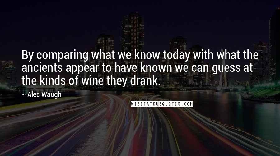 Alec Waugh Quotes: By comparing what we know today with what the ancients appear to have known we can guess at the kinds of wine they drank.