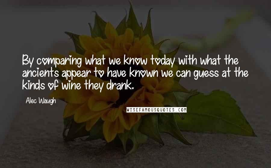 Alec Waugh Quotes: By comparing what we know today with what the ancients appear to have known we can guess at the kinds of wine they drank.