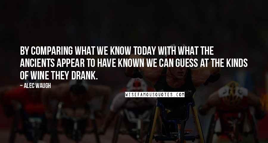 Alec Waugh Quotes: By comparing what we know today with what the ancients appear to have known we can guess at the kinds of wine they drank.