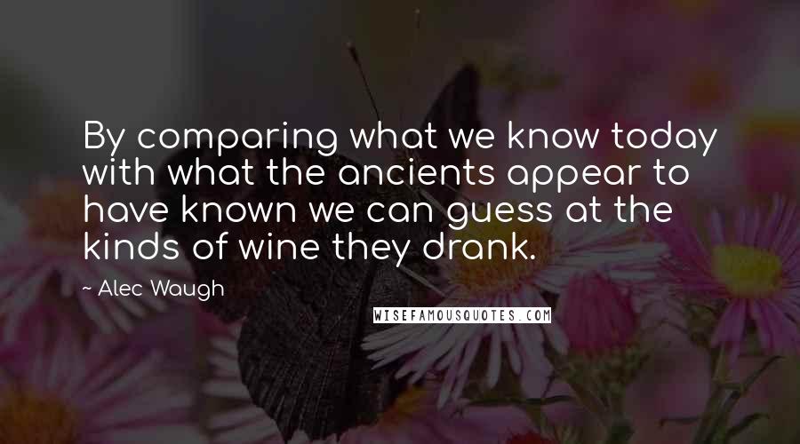 Alec Waugh Quotes: By comparing what we know today with what the ancients appear to have known we can guess at the kinds of wine they drank.