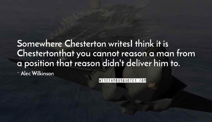 Alec Wilkinson Quotes: Somewhere Chesterton writesI think it is Chestertonthat you cannot reason a man from a position that reason didn't deliver him to.