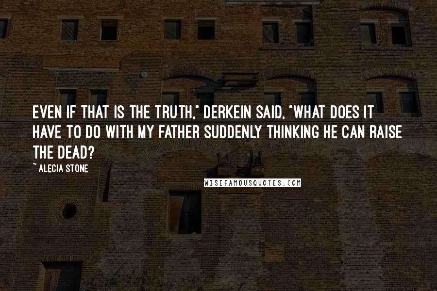 Alecia Stone Quotes: Even if that is the truth," Derkein said, "what does it have to do with my father suddenly thinking he can raise the dead?