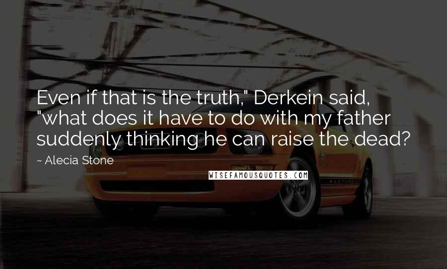 Alecia Stone Quotes: Even if that is the truth," Derkein said, "what does it have to do with my father suddenly thinking he can raise the dead?