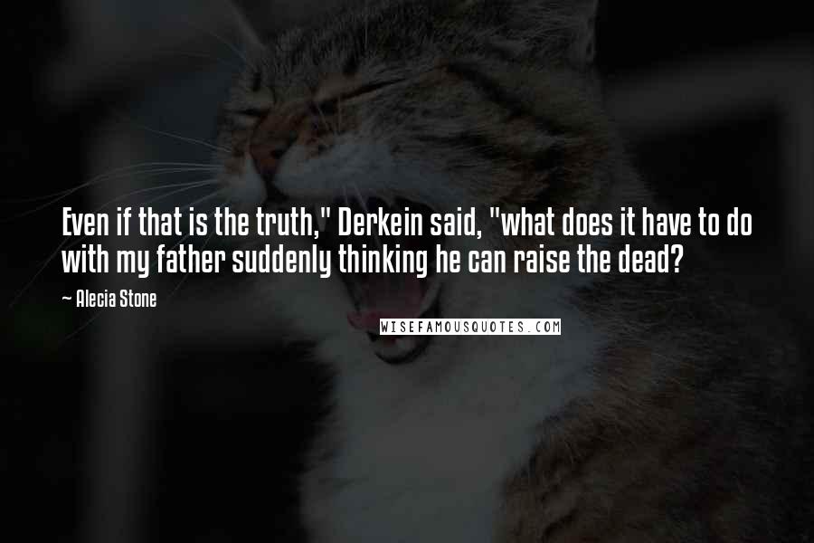 Alecia Stone Quotes: Even if that is the truth," Derkein said, "what does it have to do with my father suddenly thinking he can raise the dead?
