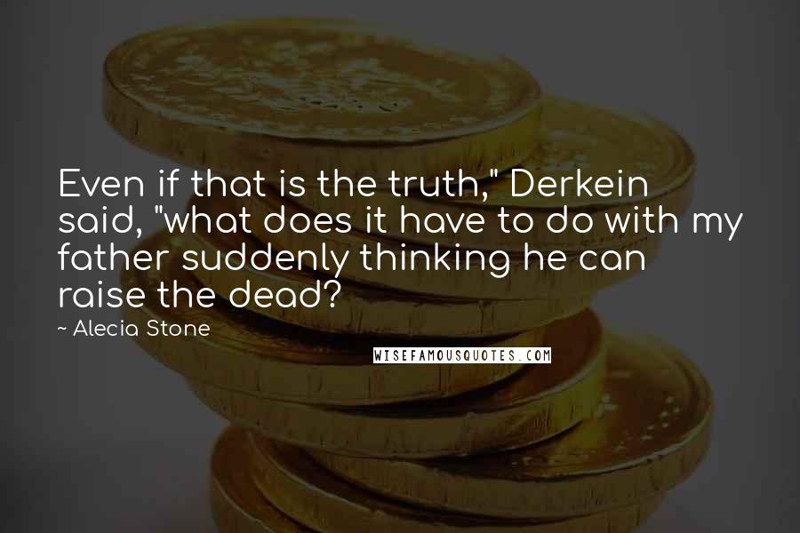 Alecia Stone Quotes: Even if that is the truth," Derkein said, "what does it have to do with my father suddenly thinking he can raise the dead?