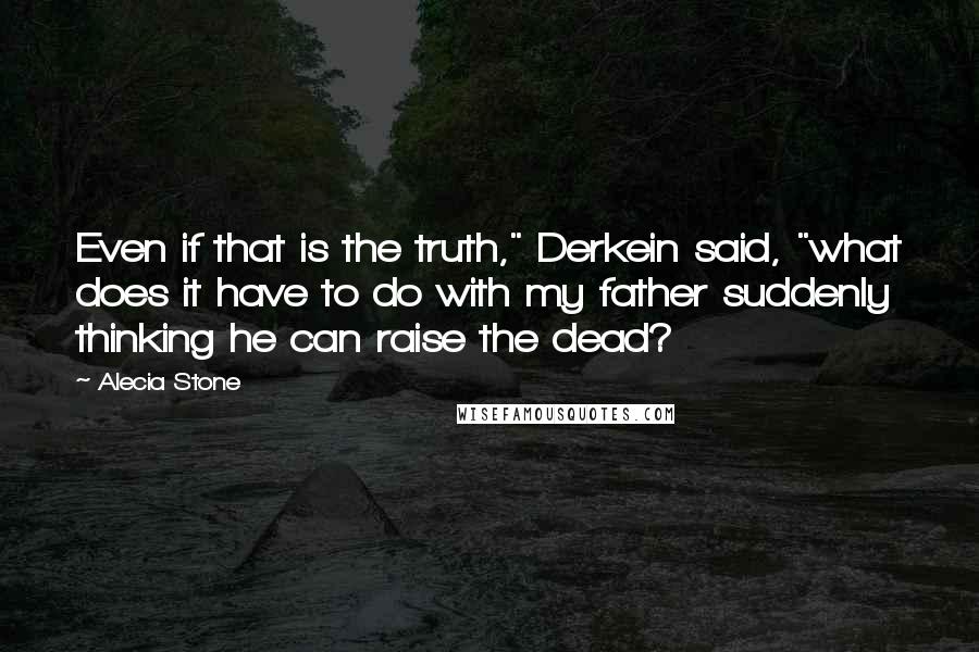 Alecia Stone Quotes: Even if that is the truth," Derkein said, "what does it have to do with my father suddenly thinking he can raise the dead?