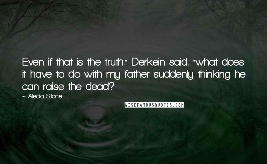 Alecia Stone Quotes: Even if that is the truth," Derkein said, "what does it have to do with my father suddenly thinking he can raise the dead?