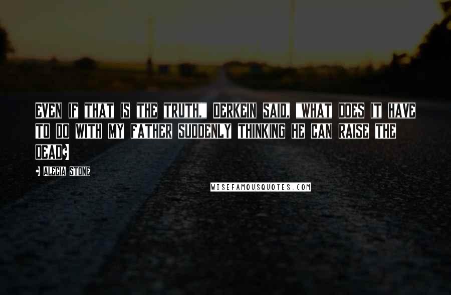 Alecia Stone Quotes: Even if that is the truth," Derkein said, "what does it have to do with my father suddenly thinking he can raise the dead?