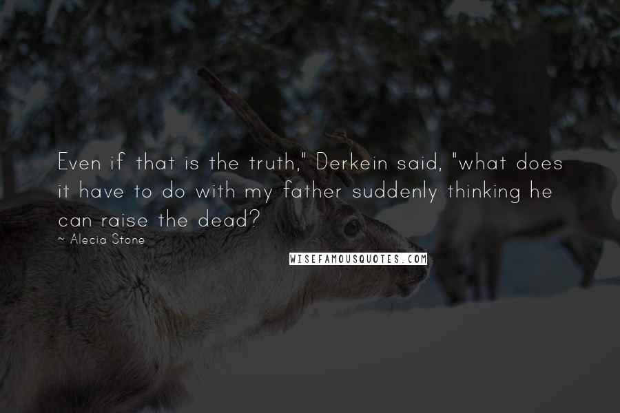 Alecia Stone Quotes: Even if that is the truth," Derkein said, "what does it have to do with my father suddenly thinking he can raise the dead?