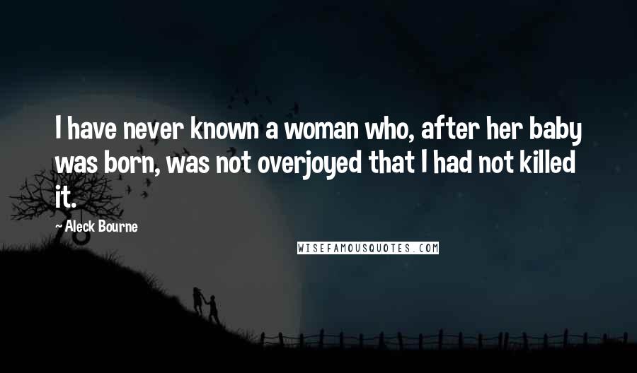 Aleck Bourne Quotes: I have never known a woman who, after her baby was born, was not overjoyed that I had not killed it.