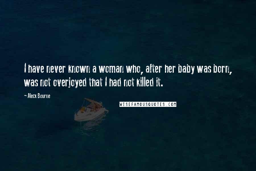 Aleck Bourne Quotes: I have never known a woman who, after her baby was born, was not overjoyed that I had not killed it.