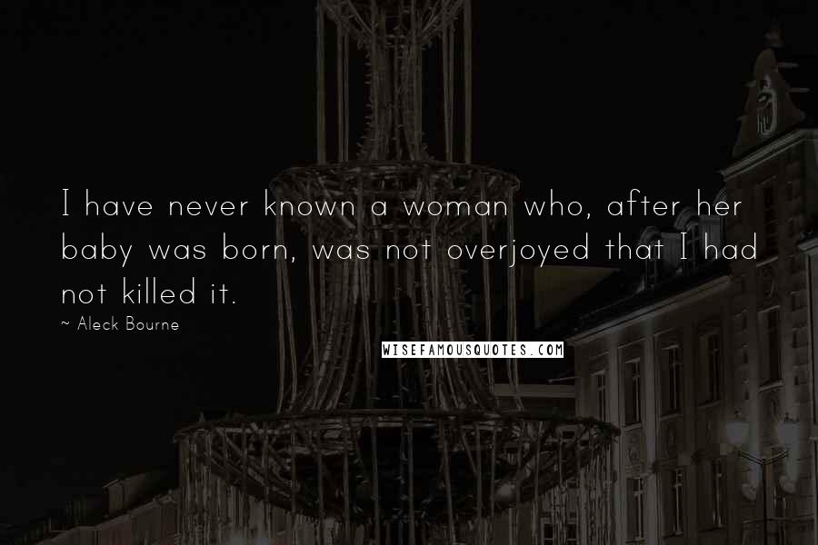 Aleck Bourne Quotes: I have never known a woman who, after her baby was born, was not overjoyed that I had not killed it.