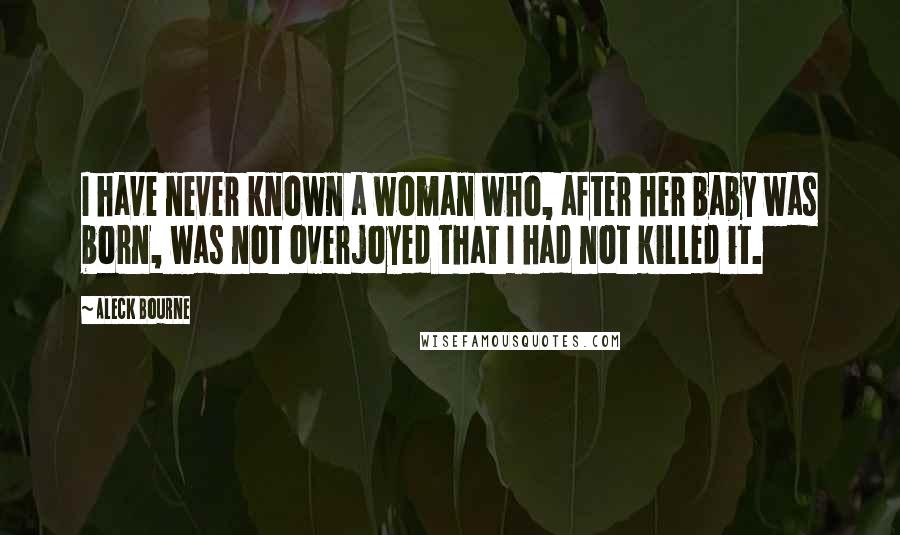 Aleck Bourne Quotes: I have never known a woman who, after her baby was born, was not overjoyed that I had not killed it.