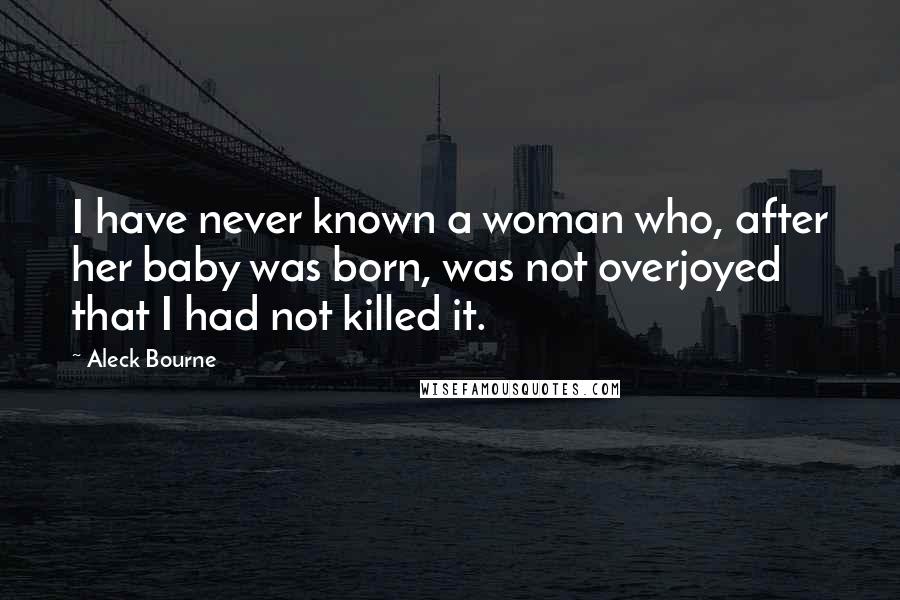 Aleck Bourne Quotes: I have never known a woman who, after her baby was born, was not overjoyed that I had not killed it.