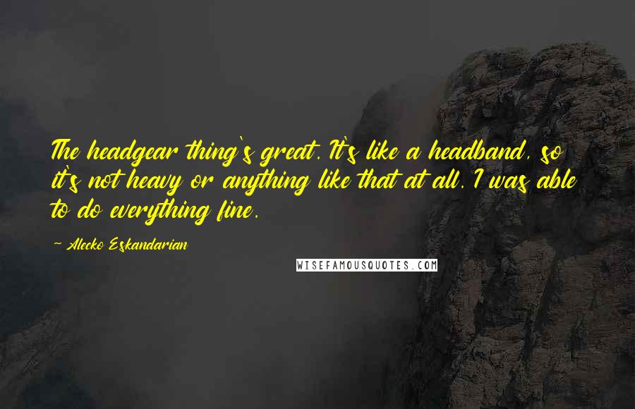 Alecko Eskandarian Quotes: The headgear thing's great. It's like a headband, so it's not heavy or anything like that at all. I was able to do everything fine.