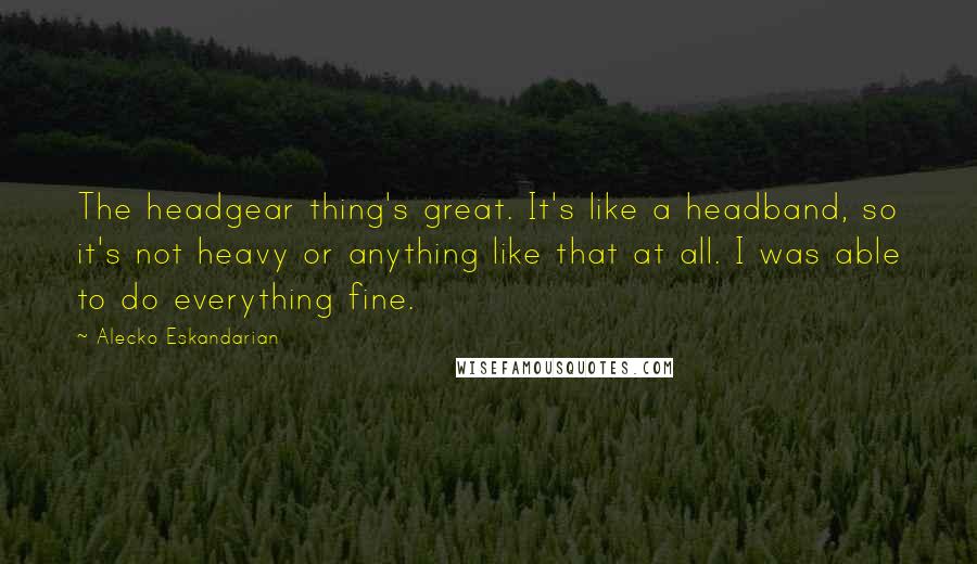 Alecko Eskandarian Quotes: The headgear thing's great. It's like a headband, so it's not heavy or anything like that at all. I was able to do everything fine.