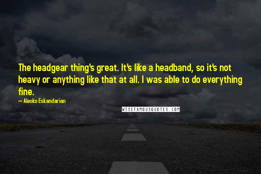 Alecko Eskandarian Quotes: The headgear thing's great. It's like a headband, so it's not heavy or anything like that at all. I was able to do everything fine.