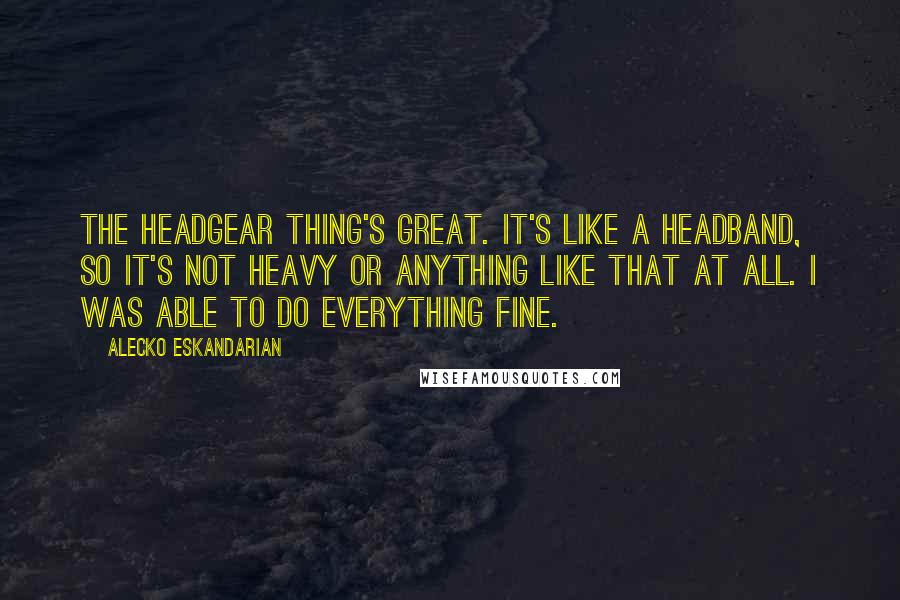 Alecko Eskandarian Quotes: The headgear thing's great. It's like a headband, so it's not heavy or anything like that at all. I was able to do everything fine.