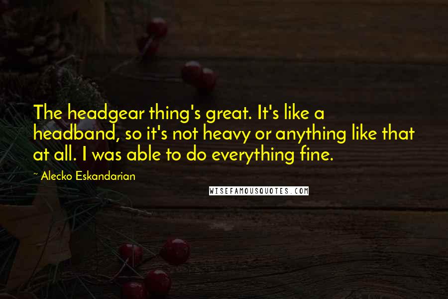 Alecko Eskandarian Quotes: The headgear thing's great. It's like a headband, so it's not heavy or anything like that at all. I was able to do everything fine.