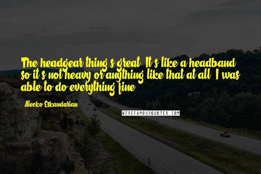 Alecko Eskandarian Quotes: The headgear thing's great. It's like a headband, so it's not heavy or anything like that at all. I was able to do everything fine.