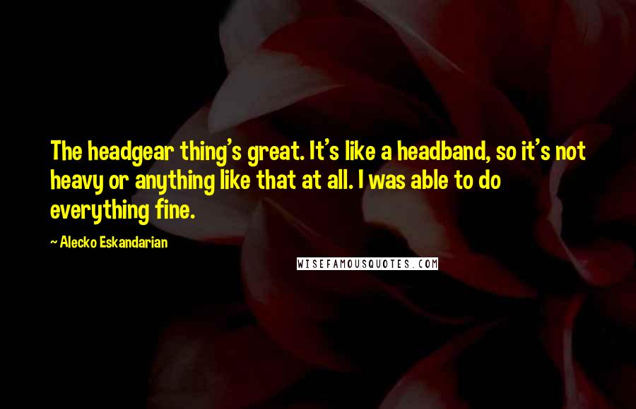 Alecko Eskandarian Quotes: The headgear thing's great. It's like a headband, so it's not heavy or anything like that at all. I was able to do everything fine.