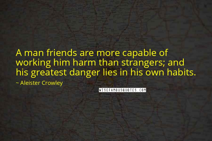 Aleister Crowley Quotes: A man friends are more capable of working him harm than strangers; and his greatest danger lies in his own habits.