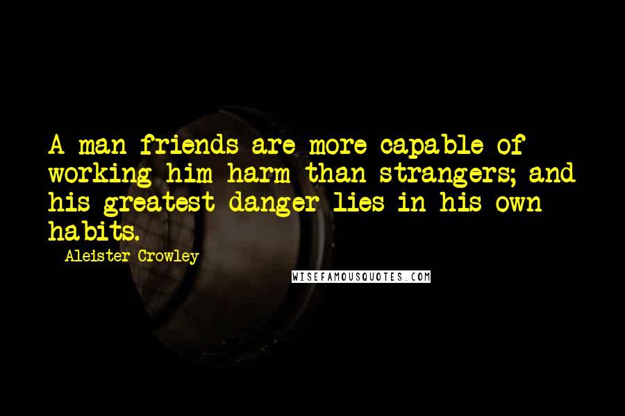 Aleister Crowley Quotes: A man friends are more capable of working him harm than strangers; and his greatest danger lies in his own habits.