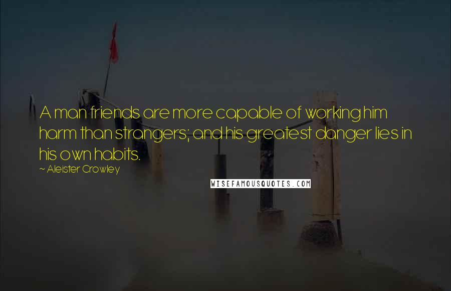 Aleister Crowley Quotes: A man friends are more capable of working him harm than strangers; and his greatest danger lies in his own habits.