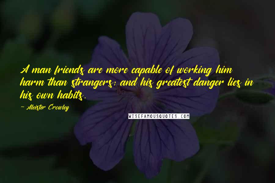 Aleister Crowley Quotes: A man friends are more capable of working him harm than strangers; and his greatest danger lies in his own habits.