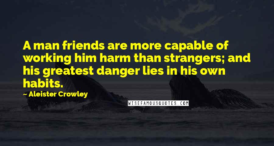 Aleister Crowley Quotes: A man friends are more capable of working him harm than strangers; and his greatest danger lies in his own habits.