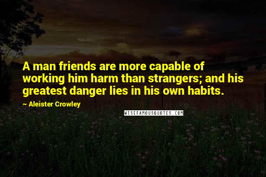 Aleister Crowley Quotes: A man friends are more capable of working him harm than strangers; and his greatest danger lies in his own habits.