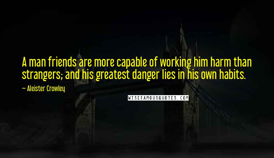 Aleister Crowley Quotes: A man friends are more capable of working him harm than strangers; and his greatest danger lies in his own habits.
