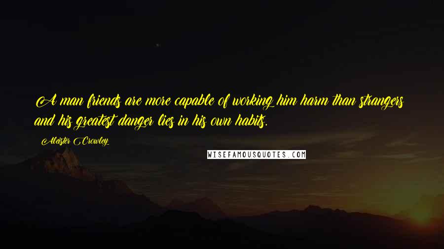 Aleister Crowley Quotes: A man friends are more capable of working him harm than strangers; and his greatest danger lies in his own habits.