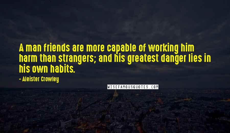 Aleister Crowley Quotes: A man friends are more capable of working him harm than strangers; and his greatest danger lies in his own habits.