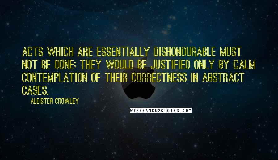 Aleister Crowley Quotes: Acts which are essentially dishonourable must not be done; they would be justified only by calm contemplation of their correctness in abstract cases.