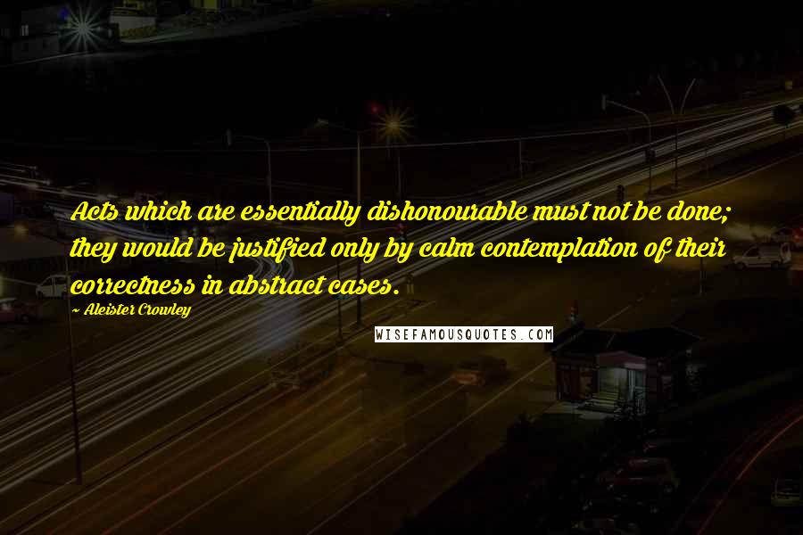 Aleister Crowley Quotes: Acts which are essentially dishonourable must not be done; they would be justified only by calm contemplation of their correctness in abstract cases.