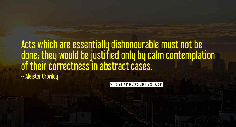 Aleister Crowley Quotes: Acts which are essentially dishonourable must not be done; they would be justified only by calm contemplation of their correctness in abstract cases.