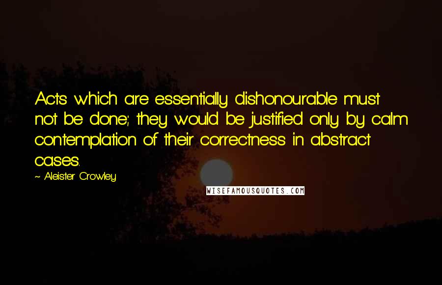 Aleister Crowley Quotes: Acts which are essentially dishonourable must not be done; they would be justified only by calm contemplation of their correctness in abstract cases.